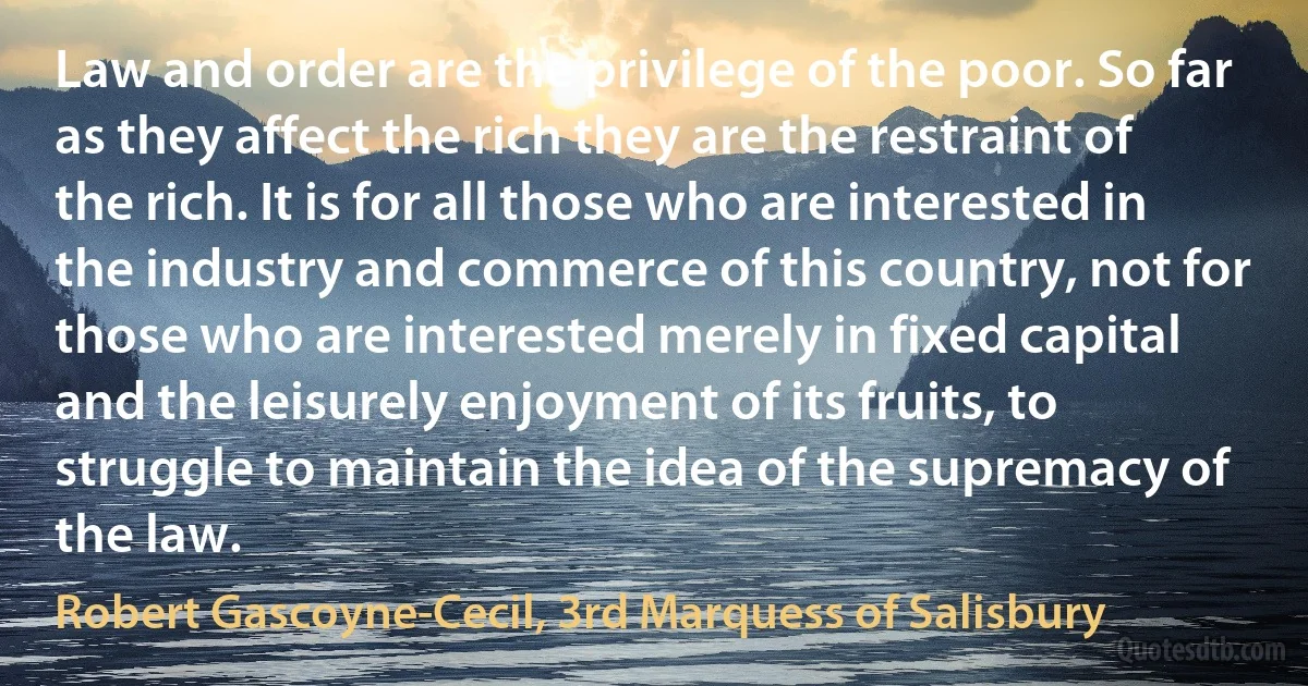Law and order are the privilege of the poor. So far as they affect the rich they are the restraint of the rich. It is for all those who are interested in the industry and commerce of this country, not for those who are interested merely in fixed capital and the leisurely enjoyment of its fruits, to struggle to maintain the idea of the supremacy of the law. (Robert Gascoyne-Cecil, 3rd Marquess of Salisbury)