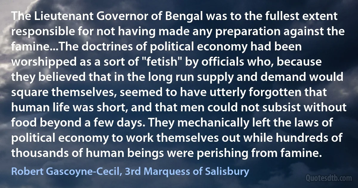 The Lieutenant Governor of Bengal was to the fullest extent responsible for not having made any preparation against the famine...The doctrines of political economy had been worshipped as a sort of "fetish" by officials who, because they believed that in the long run supply and demand would square themselves, seemed to have utterly forgotten that human life was short, and that men could not subsist without food beyond a few days. They mechanically left the laws of political economy to work themselves out while hundreds of thousands of human beings were perishing from famine. (Robert Gascoyne-Cecil, 3rd Marquess of Salisbury)