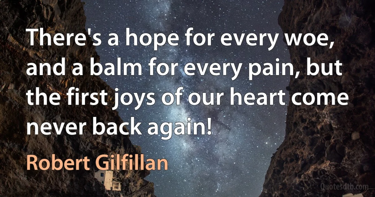 There's a hope for every woe, and a balm for every pain, but the first joys of our heart come never back again! (Robert Gilfillan)