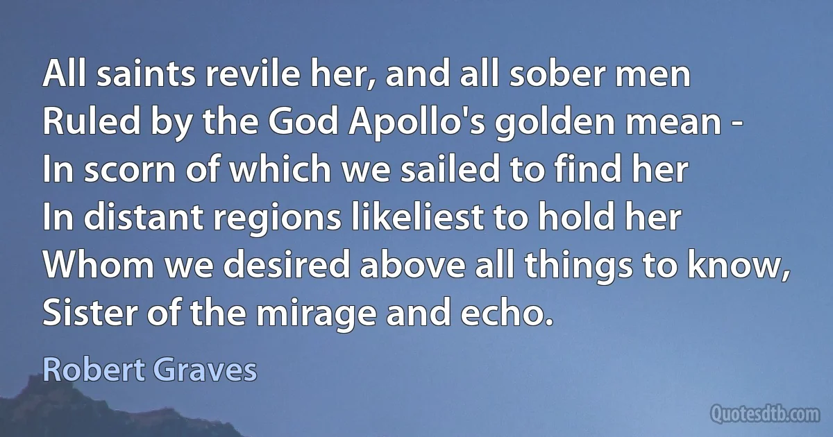 All saints revile her, and all sober men
Ruled by the God Apollo's golden mean -
In scorn of which we sailed to find her
In distant regions likeliest to hold her
Whom we desired above all things to know,
Sister of the mirage and echo. (Robert Graves)