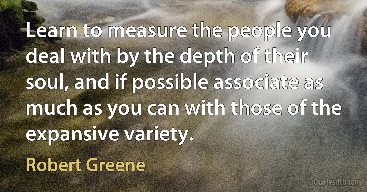 Learn to measure the people you deal with by the depth of their soul, and if possible associate as much as you can with those of the expansive variety. (Robert Greene)