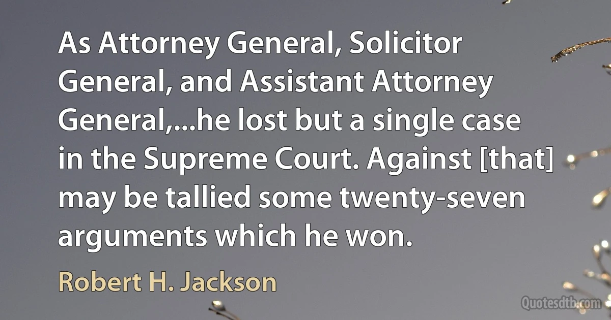 As Attorney General, Solicitor General, and Assistant Attorney General,...he lost but a single case in the Supreme Court. Against [that] may be tallied some twenty-seven arguments which he won. (Robert H. Jackson)