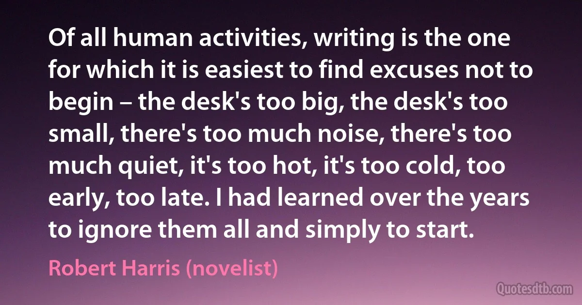 Of all human activities, writing is the one for which it is easiest to find excuses not to begin – the desk's too big, the desk's too small, there's too much noise, there's too much quiet, it's too hot, it's too cold, too early, too late. I had learned over the years to ignore them all and simply to start. (Robert Harris (novelist))