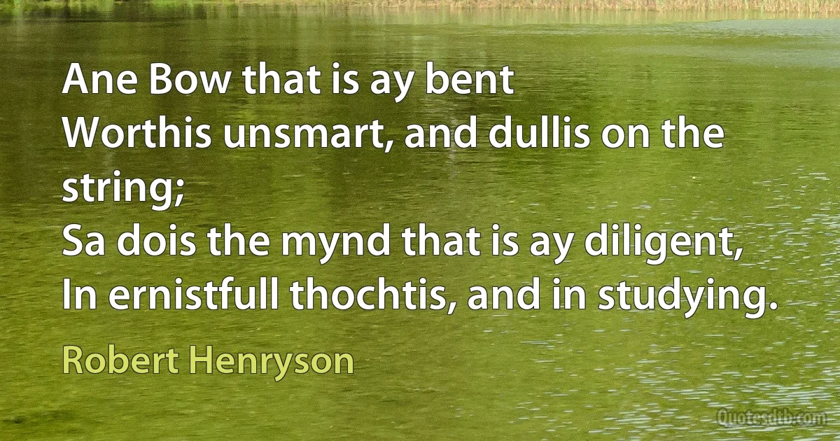 Ane Bow that is ay bent
Worthis unsmart, and dullis on the string;
Sa dois the mynd that is ay diligent,
In ernistfull thochtis, and in studying. (Robert Henryson)