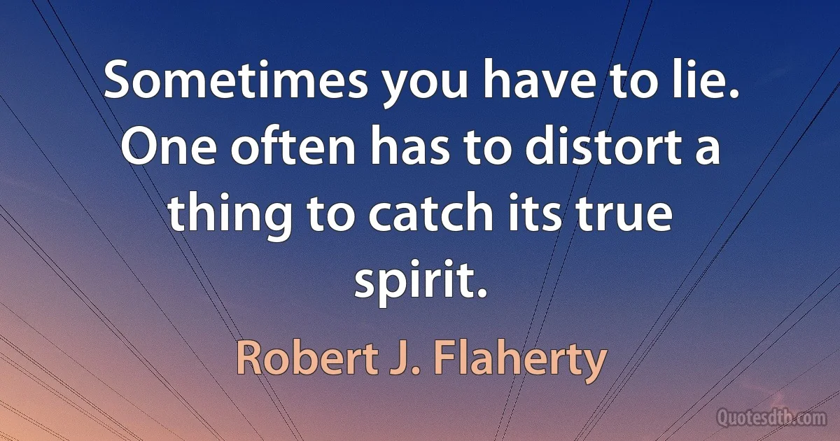 Sometimes you have to lie. One often has to distort a thing to catch its true spirit. (Robert J. Flaherty)