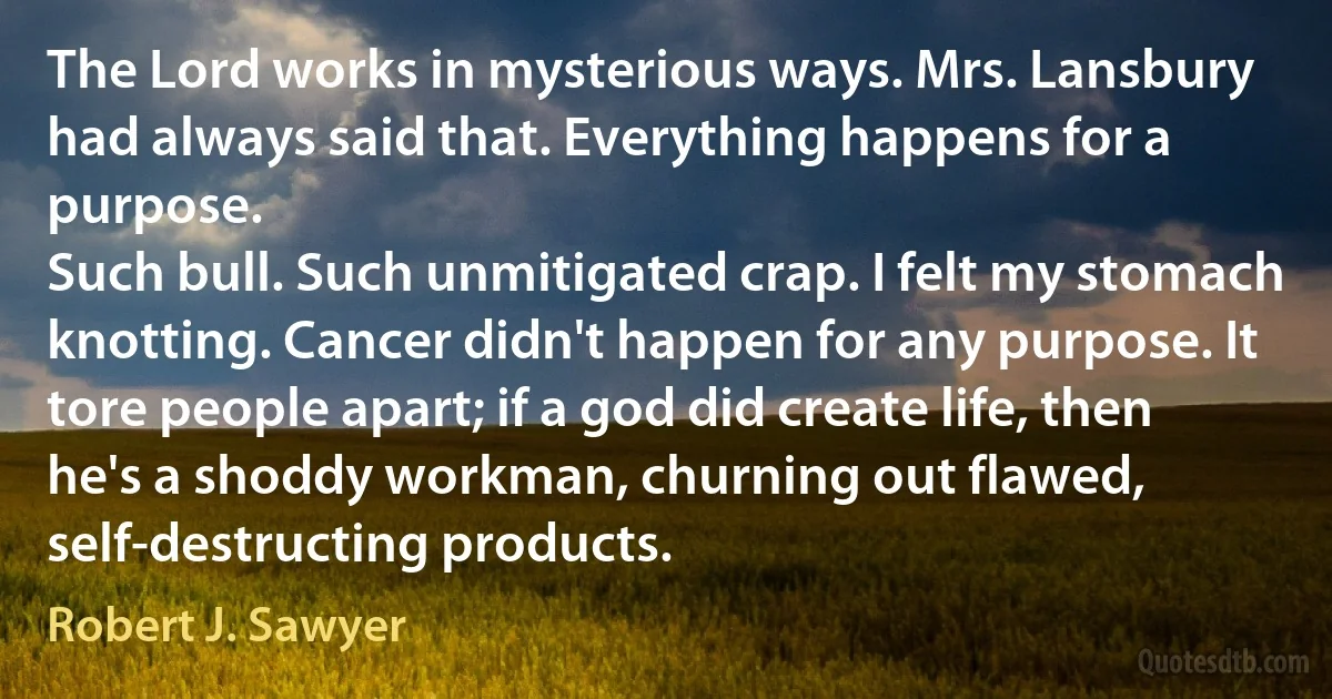 The Lord works in mysterious ways. Mrs. Lansbury had always said that. Everything happens for a purpose.
Such bull. Such unmitigated crap. I felt my stomach knotting. Cancer didn't happen for any purpose. It tore people apart; if a god did create life, then he's a shoddy workman, churning out flawed, self-destructing products. (Robert J. Sawyer)