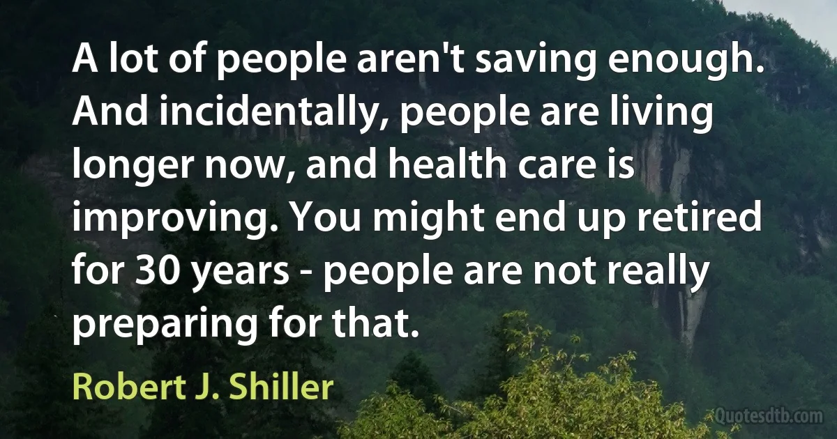 A lot of people aren't saving enough. And incidentally, people are living longer now, and health care is improving. You might end up retired for 30 years - people are not really preparing for that. (Robert J. Shiller)