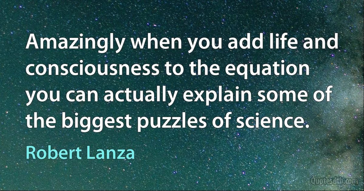 Amazingly when you add life and consciousness to the equation you can actually explain some of the biggest puzzles of science. (Robert Lanza)