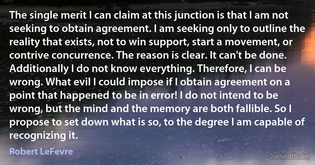 The single merit I can claim at this junction is that I am not seeking to obtain agreement. I am seeking only to outline the reality that exists, not to win support, start a movement, or contrive concurrence. The reason is clear. It can't be done. Additionally I do not know everything. Therefore, I can be wrong. What evil I could impose if I obtain agreement on a point that happened to be in error! I do not intend to be wrong, but the mind and the memory are both fallible. So I propose to set down what is so, to the degree I am capable of recognizing it. (Robert LeFevre)