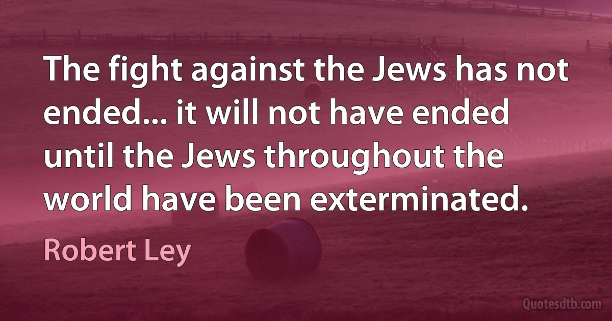 The fight against the Jews has not ended... it will not have ended until the Jews throughout the world have been exterminated. (Robert Ley)