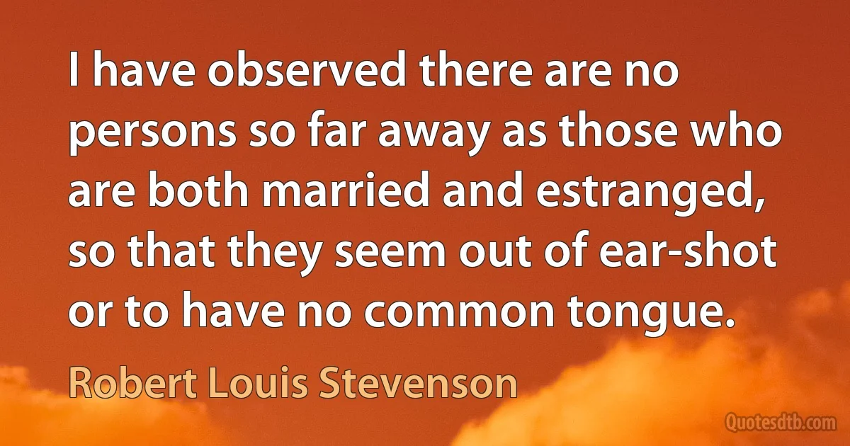 I have observed there are no persons so far away as those who are both married and estranged, so that they seem out of ear-shot or to have no common tongue. (Robert Louis Stevenson)