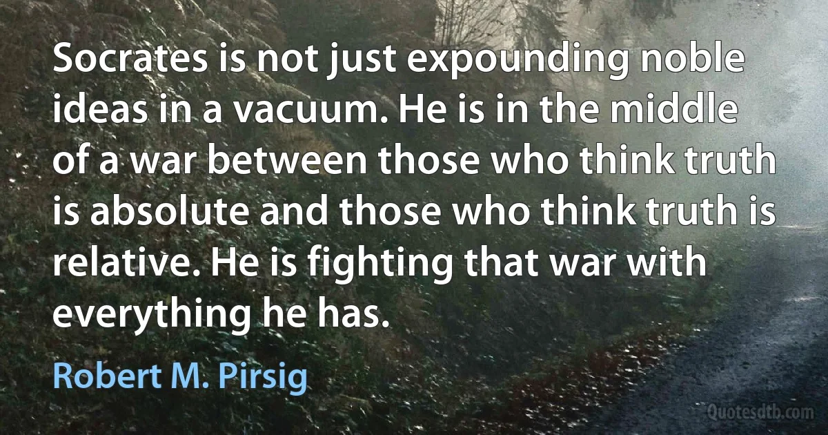 Socrates is not just expounding noble ideas in a vacuum. He is in the middle of a war between those who think truth is absolute and those who think truth is relative. He is fighting that war with everything he has. (Robert M. Pirsig)