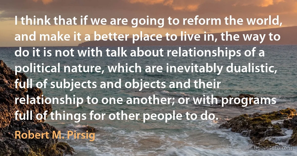 I think that if we are going to reform the world, and make it a better place to live in, the way to do it is not with talk about relationships of a political nature, which are inevitably dualistic, full of subjects and objects and their relationship to one another; or with programs full of things for other people to do. (Robert M. Pirsig)