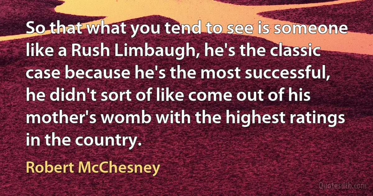 So that what you tend to see is someone like a Rush Limbaugh, he's the classic case because he's the most successful, he didn't sort of like come out of his mother's womb with the highest ratings in the country. (Robert McChesney)