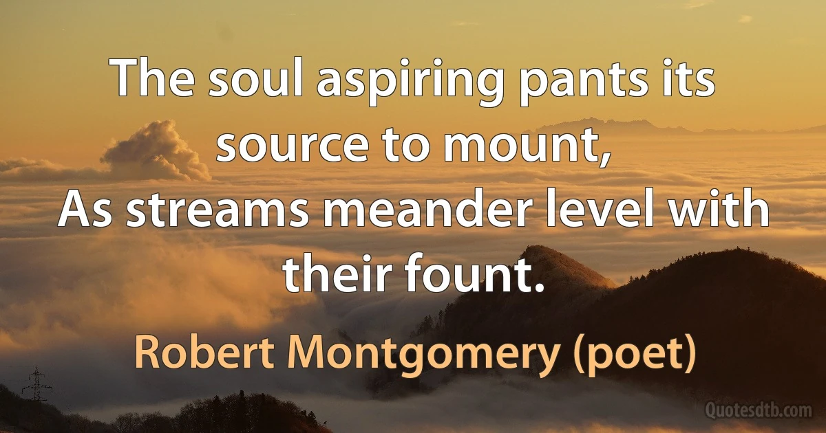 The soul aspiring pants its source to mount,
As streams meander level with their fount. (Robert Montgomery (poet))