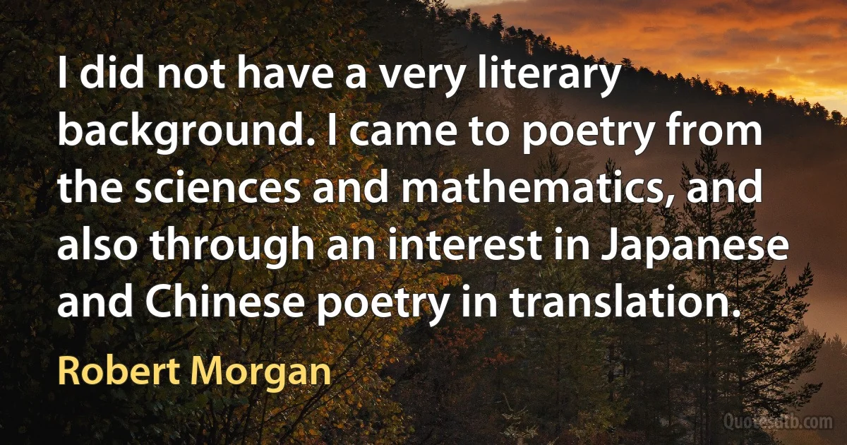 I did not have a very literary background. I came to poetry from the sciences and mathematics, and also through an interest in Japanese and Chinese poetry in translation. (Robert Morgan)