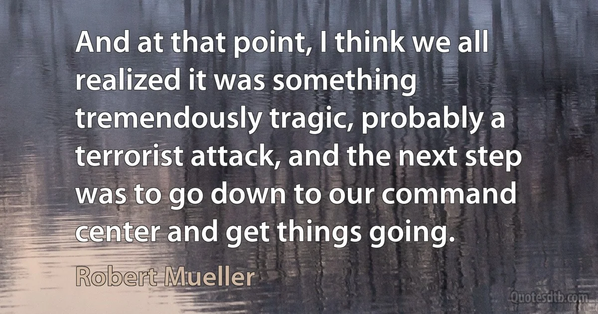 And at that point, I think we all realized it was something tremendously tragic, probably a terrorist attack, and the next step was to go down to our command center and get things going. (Robert Mueller)