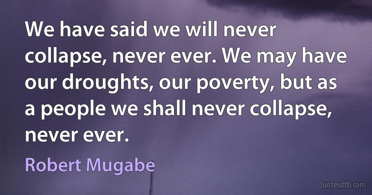 We have said we will never collapse, never ever. We may have our droughts, our poverty, but as a people we shall never collapse, never ever. (Robert Mugabe)