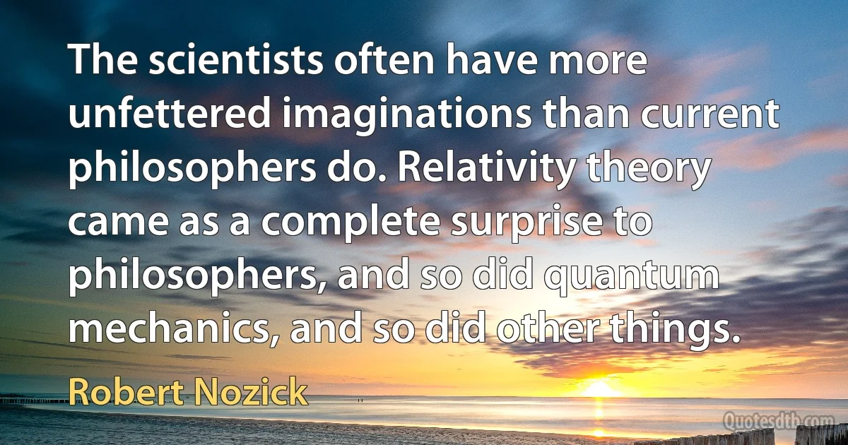 The scientists often have more unfettered imaginations than current philosophers do. Relativity theory came as a complete surprise to philosophers, and so did quantum mechanics, and so did other things. (Robert Nozick)