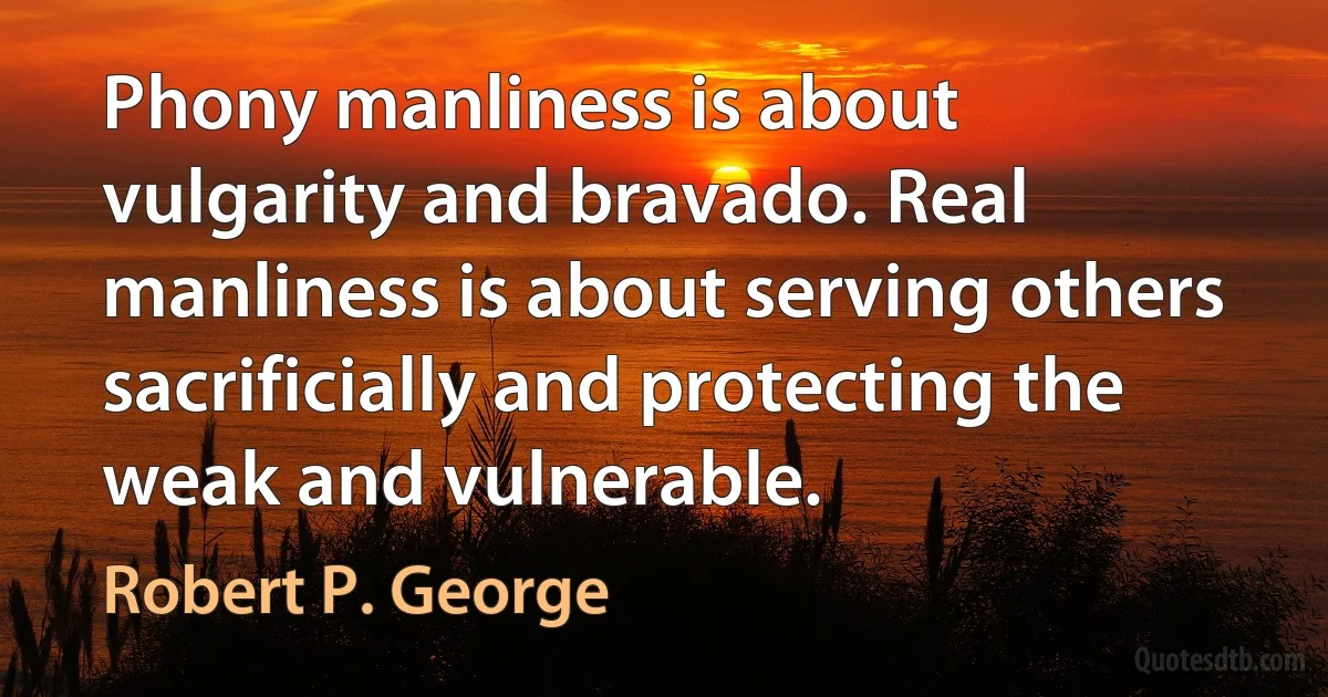 Phony manliness is about vulgarity and bravado. Real manliness is about serving others sacrificially and protecting the weak and vulnerable. (Robert P. George)