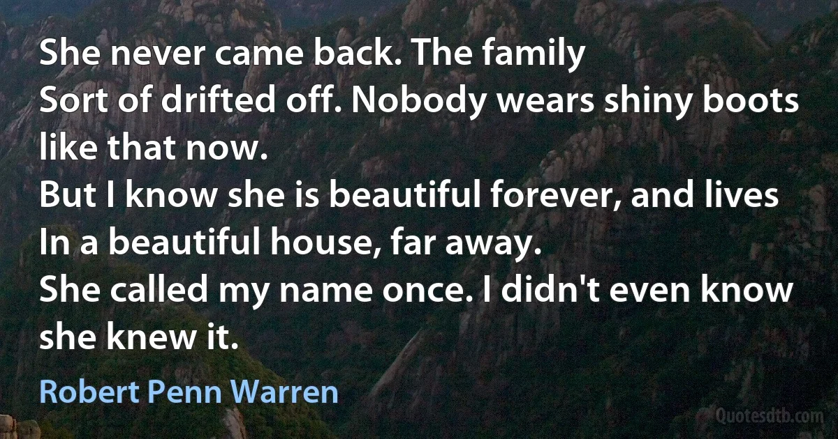 She never came back. The family
Sort of drifted off. Nobody wears shiny boots like that now.
But I know she is beautiful forever, and lives
In a beautiful house, far away.
She called my name once. I didn't even know she knew it. (Robert Penn Warren)