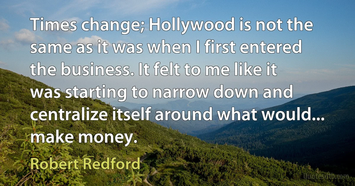 Times change; Hollywood is not the same as it was when I first entered the business. It felt to me like it was starting to narrow down and centralize itself around what would... make money. (Robert Redford)