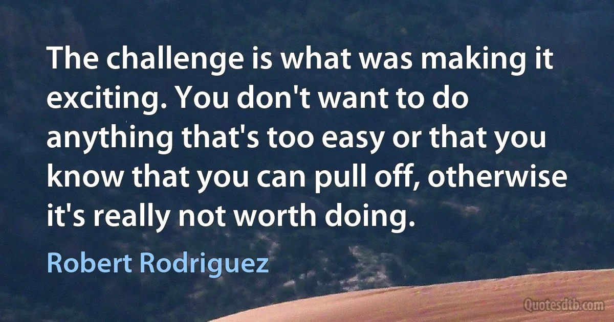 The challenge is what was making it exciting. You don't want to do anything that's too easy or that you know that you can pull off, otherwise it's really not worth doing. (Robert Rodriguez)