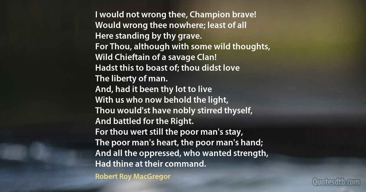 I would not wrong thee, Champion brave!
Would wrong thee nowhere; least of all
Here standing by thy grave.
For Thou, although with some wild thoughts,
Wild Chieftain of a savage Clan!
Hadst this to boast of; thou didst love
The liberty of man.
And, had it been thy lot to live
With us who now behold the light,
Thou would'st have nobly stirred thyself,
And battled for the Right.
For thou wert still the poor man's stay,
The poor man's heart, the poor man's hand;
And all the oppressed, who wanted strength,
Had thine at their command. (Robert Roy MacGregor)