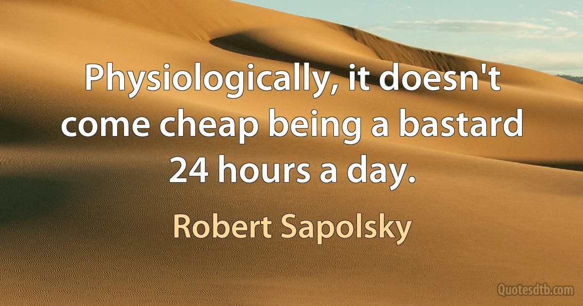 Physiologically, it doesn't come cheap being a bastard 24 hours a day. (Robert Sapolsky)