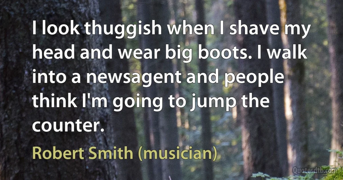 I look thuggish when I shave my head and wear big boots. I walk into a newsagent and people think I'm going to jump the counter. (Robert Smith (musician))