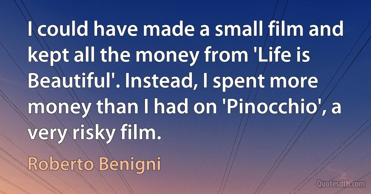 I could have made a small film and kept all the money from 'Life is Beautiful'. Instead, I spent more money than I had on 'Pinocchio', a very risky film. (Roberto Benigni)