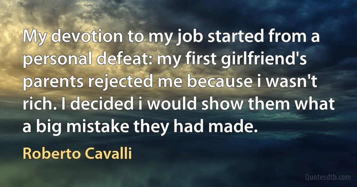 My devotion to my job started from a personal defeat: my first girlfriend's parents rejected me because i wasn't rich. I decided i would show them what a big mistake they had made. (Roberto Cavalli)