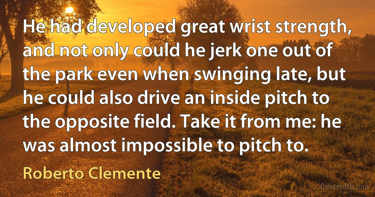 He had developed great wrist strength, and not only could he jerk one out of the park even when swinging late, but he could also drive an inside pitch to the opposite field. Take it from me: he was almost impossible to pitch to. (Roberto Clemente)