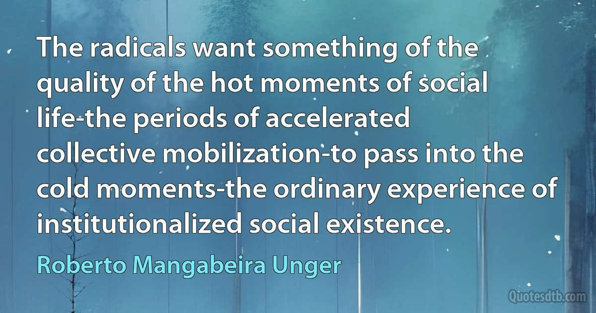 The radicals want something of the quality of the hot moments of social life-the periods of accelerated collective mobilization-to pass into the cold moments-the ordinary experience of institutionalized social existence. (Roberto Mangabeira Unger)