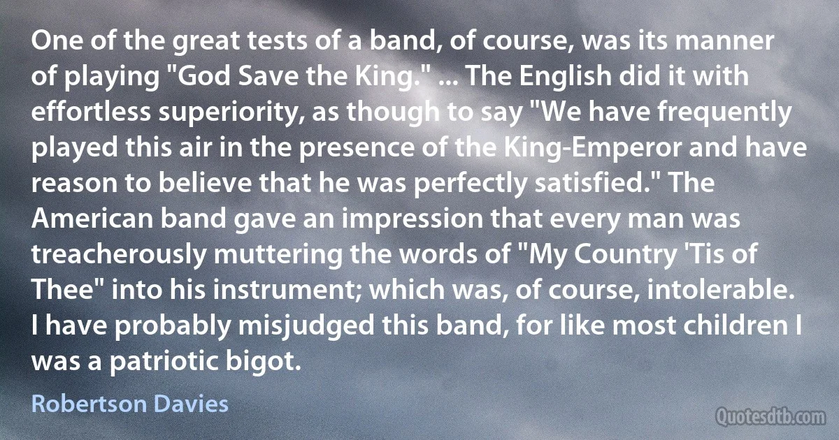 One of the great tests of a band, of course, was its manner of playing "God Save the King." ... The English did it with effortless superiority, as though to say "We have frequently played this air in the presence of the King-Emperor and have reason to believe that he was perfectly satisfied." The American band gave an impression that every man was treacherously muttering the words of "My Country 'Tis of Thee" into his instrument; which was, of course, intolerable. I have probably misjudged this band, for like most children I was a patriotic bigot. (Robertson Davies)