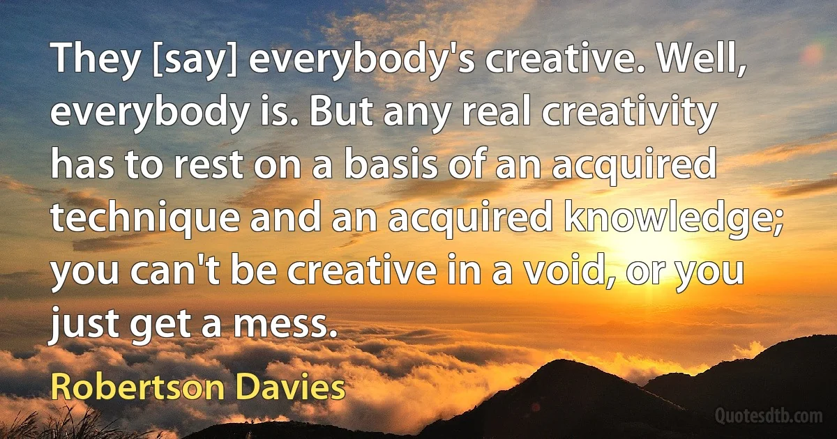 They [say] everybody's creative. Well, everybody is. But any real creativity has to rest on a basis of an acquired technique and an acquired knowledge; you can't be creative in a void, or you just get a mess. (Robertson Davies)