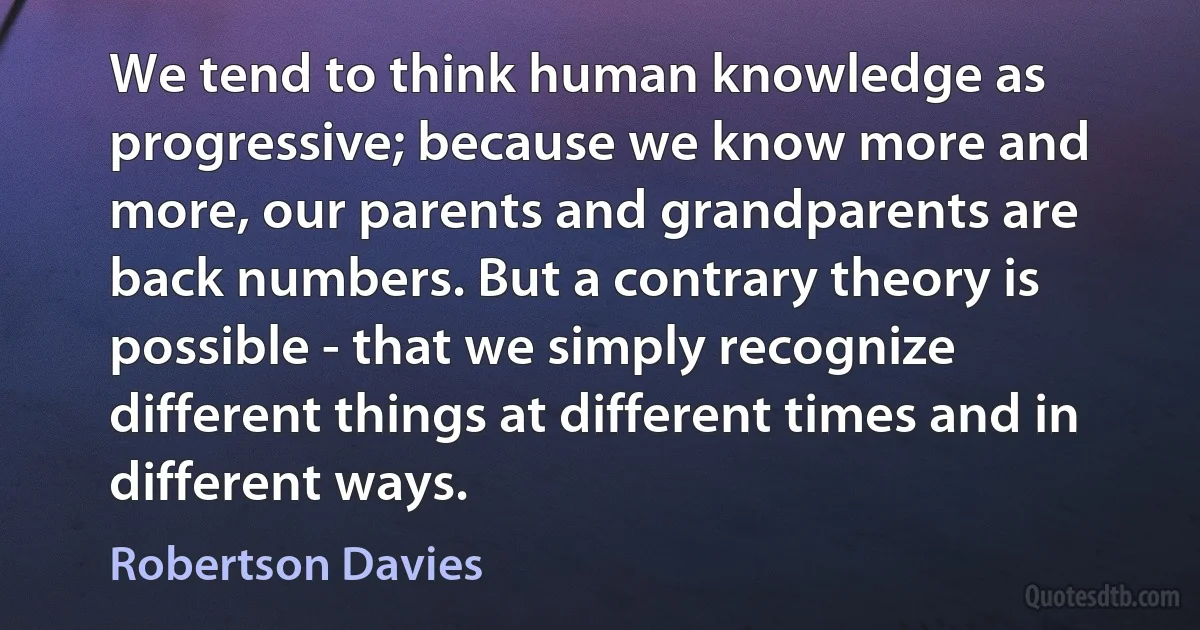 We tend to think human knowledge as progressive; because we know more and more, our parents and grandparents are back numbers. But a contrary theory is possible - that we simply recognize different things at different times and in different ways. (Robertson Davies)