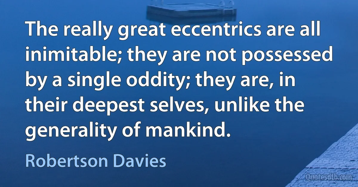 The really great eccentrics are all inimitable; they are not possessed by a single oddity; they are, in their deepest selves, unlike the generality of mankind. (Robertson Davies)