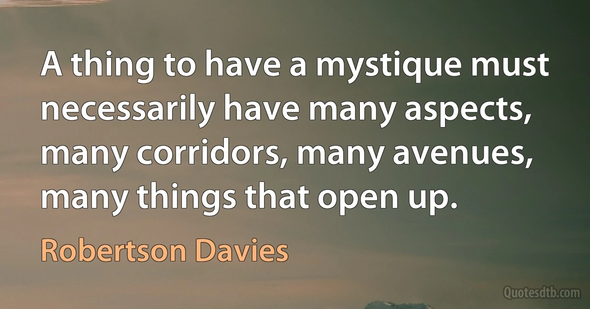 A thing to have a mystique must necessarily have many aspects, many corridors, many avenues, many things that open up. (Robertson Davies)