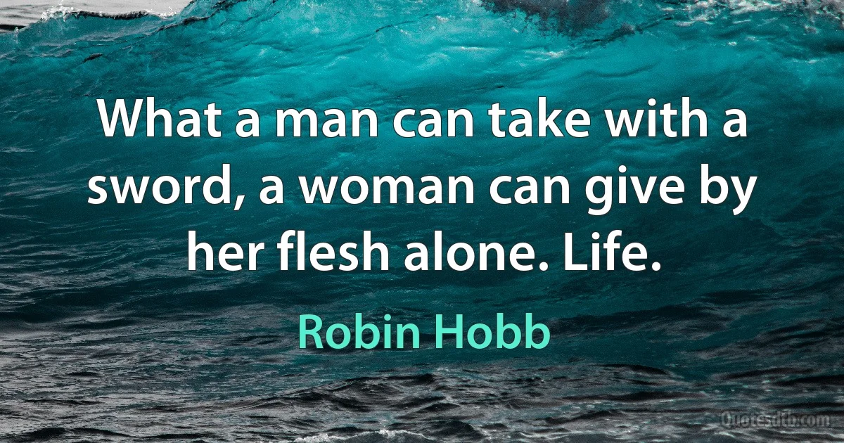 What a man can take with a sword, a woman can give by her flesh alone. Life. (Robin Hobb)