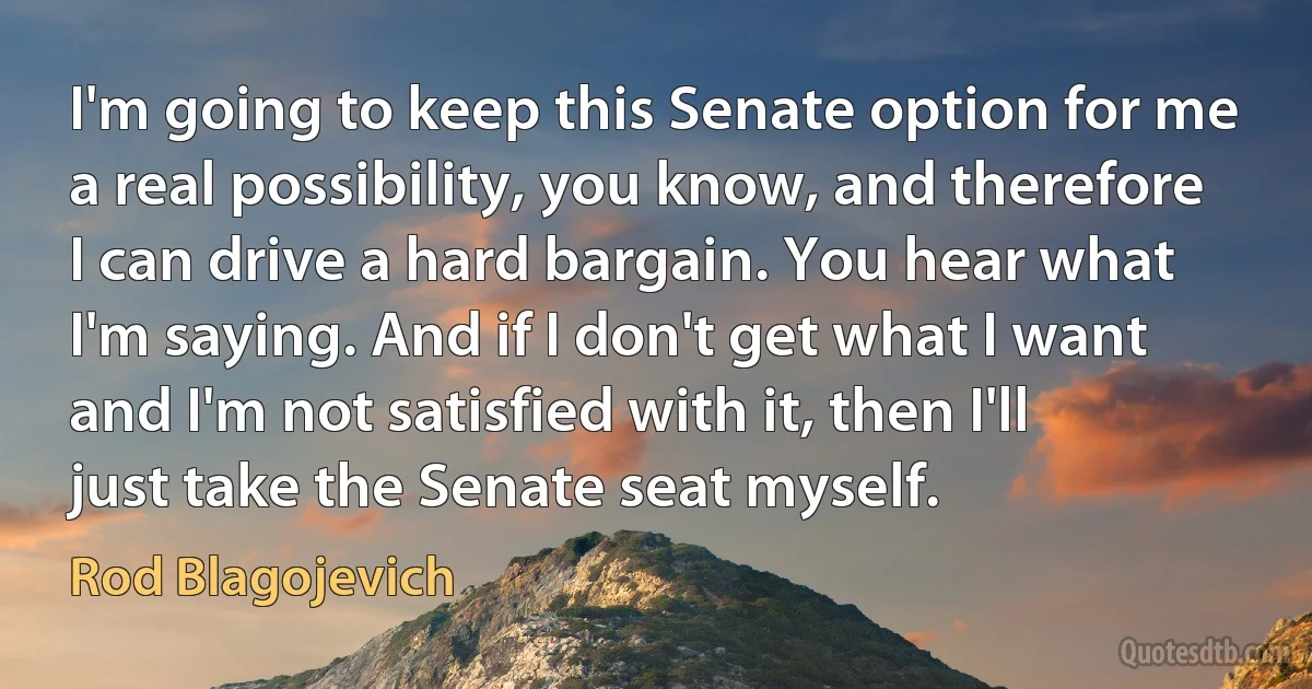 I'm going to keep this Senate option for me a real possibility, you know, and therefore I can drive a hard bargain. You hear what I'm saying. And if I don't get what I want and I'm not satisfied with it, then I'll just take the Senate seat myself. (Rod Blagojevich)