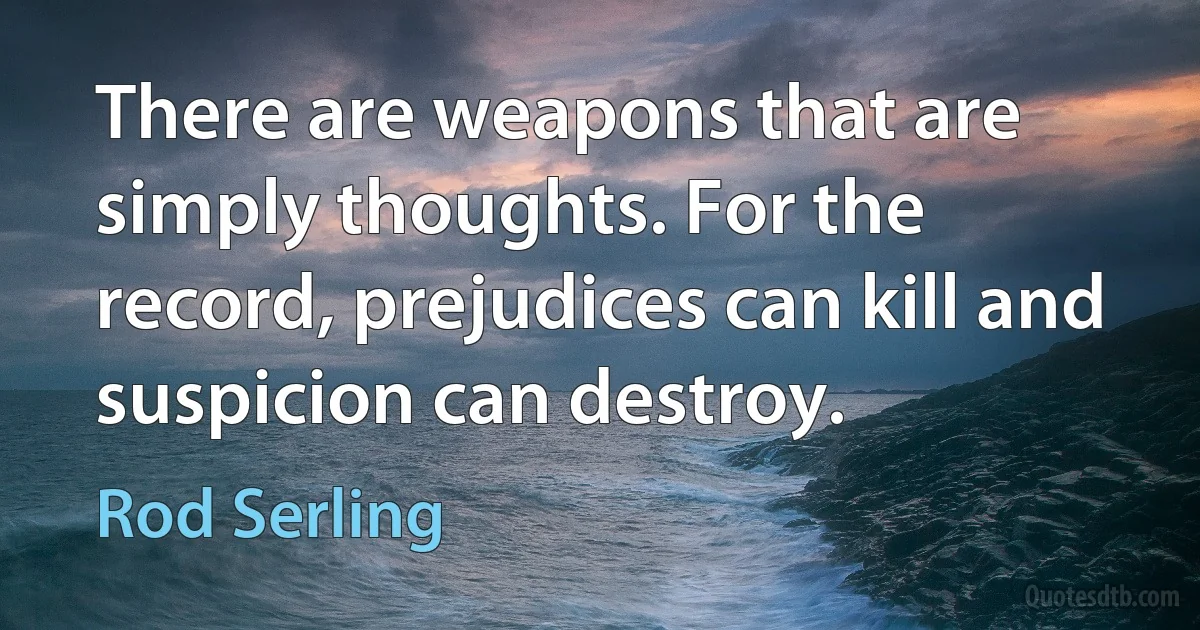 There are weapons that are simply thoughts. For the record, prejudices can kill and suspicion can destroy. (Rod Serling)