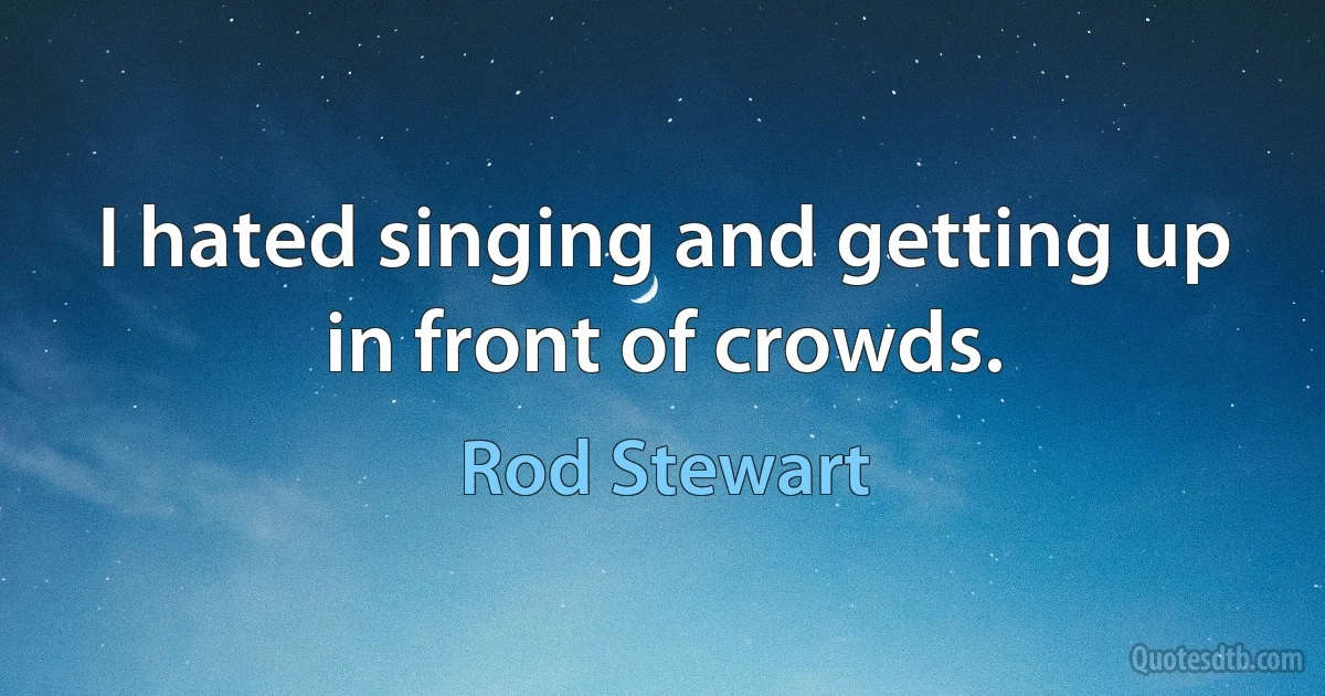 I hated singing and getting up in front of crowds. (Rod Stewart)