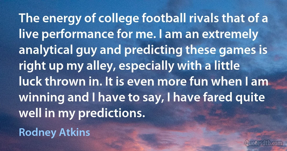 The energy of college football rivals that of a live performance for me. I am an extremely analytical guy and predicting these games is right up my alley, especially with a little luck thrown in. It is even more fun when I am winning and I have to say, I have fared quite well in my predictions. (Rodney Atkins)