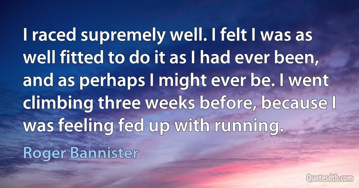 I raced supremely well. I felt I was as well fitted to do it as I had ever been, and as perhaps I might ever be. I went climbing three weeks before, because I was feeling fed up with running. (Roger Bannister)