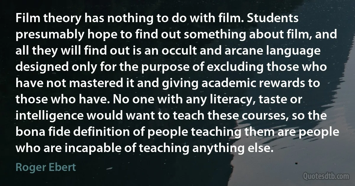 Film theory has nothing to do with film. Students presumably hope to find out something about film, and all they will find out is an occult and arcane language designed only for the purpose of excluding those who have not mastered it and giving academic rewards to those who have. No one with any literacy, taste or intelligence would want to teach these courses, so the bona fide definition of people teaching them are people who are incapable of teaching anything else. (Roger Ebert)