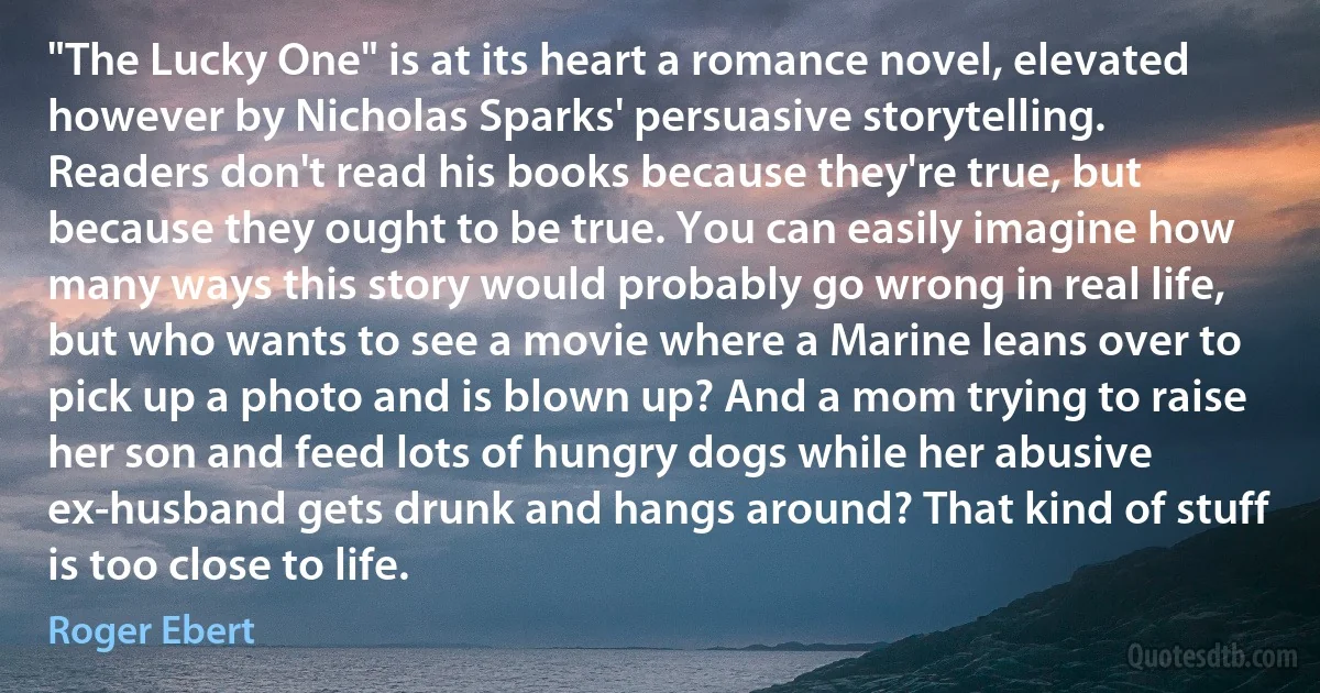 "The Lucky One" is at its heart a romance novel, elevated however by Nicholas Sparks' persuasive storytelling. Readers don't read his books because they're true, but because they ought to be true. You can easily imagine how many ways this story would probably go wrong in real life, but who wants to see a movie where a Marine leans over to pick up a photo and is blown up? And a mom trying to raise her son and feed lots of hungry dogs while her abusive ex-husband gets drunk and hangs around? That kind of stuff is too close to life. (Roger Ebert)