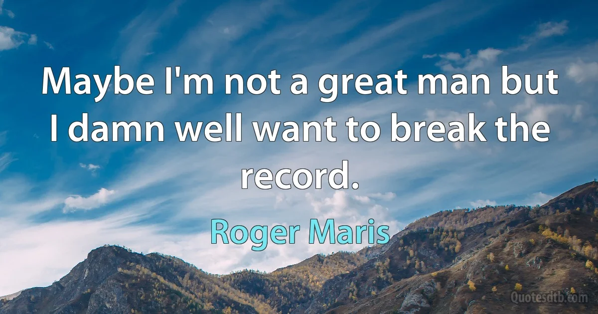 Maybe I'm not a great man but I damn well want to break the record. (Roger Maris)