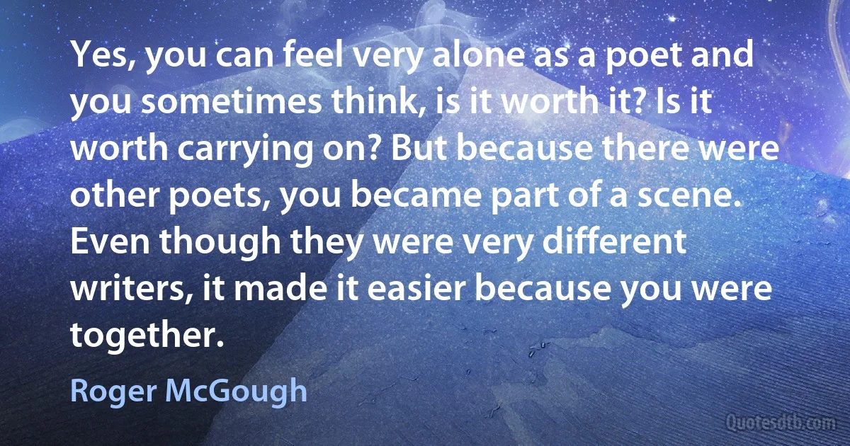 Yes, you can feel very alone as a poet and you sometimes think, is it worth it? Is it worth carrying on? But because there were other poets, you became part of a scene. Even though they were very different writers, it made it easier because you were together. (Roger McGough)