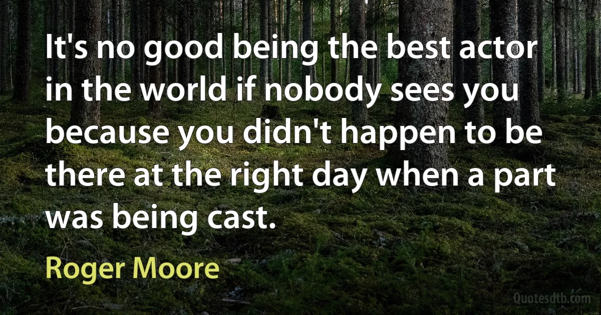 It's no good being the best actor in the world if nobody sees you because you didn't happen to be there at the right day when a part was being cast. (Roger Moore)